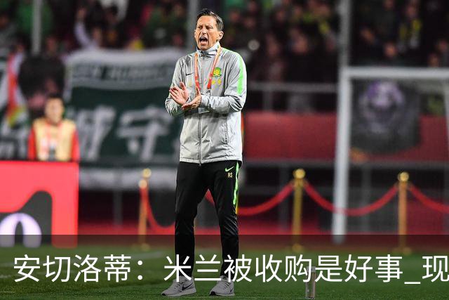 安切洛蒂：米兰被收购是好事 现在不谈回米兰可能